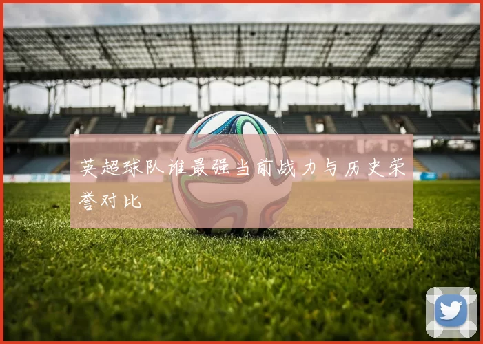 英超球队谁最强当前战力与历史荣誉对比