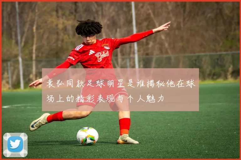 袁弘同款足球明星是谁揭秘他在球场上的精彩表现与个人魅力