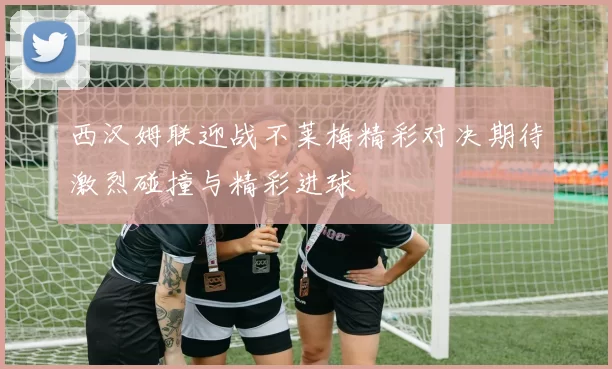 西汉姆联迎战不莱梅精彩对决期待激烈碰撞与精彩进球
