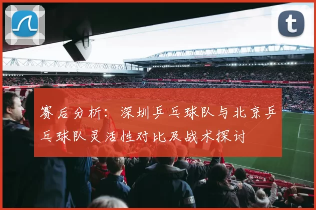 赛后分析：深圳乒乓球队与北京乒乓球队灵活性对比及战术探讨
