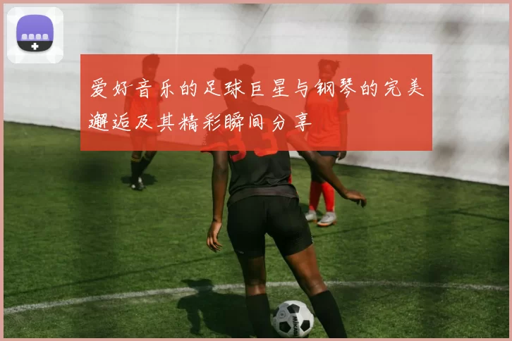 爱好音乐的足球巨星与钢琴的完美邂逅及其精彩瞬间分享
