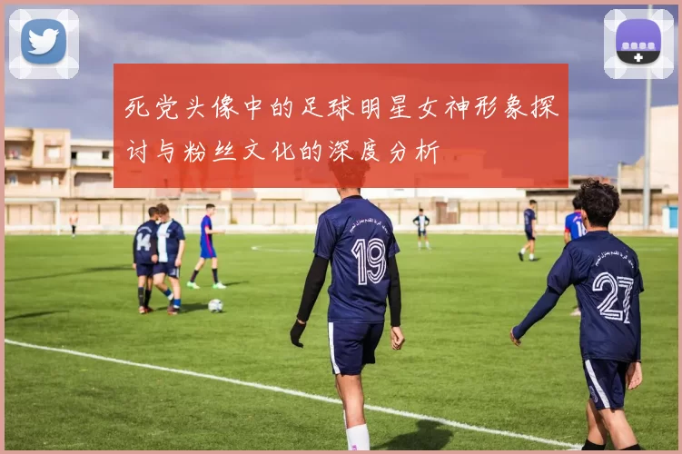 死党头像中的足球明星女神形象探讨与粉丝文化的深度分析