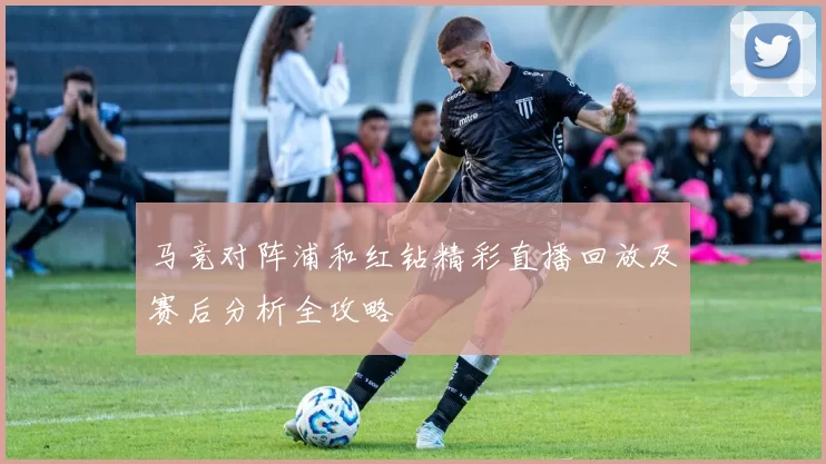 马竞对阵浦和红钻精彩直播回放及赛后分析全攻略