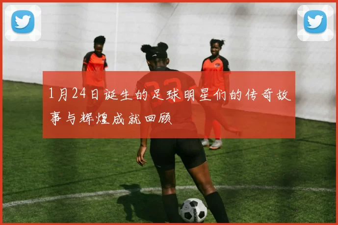 1月24日诞生的足球明星们的传奇故事与辉煌成就回顾