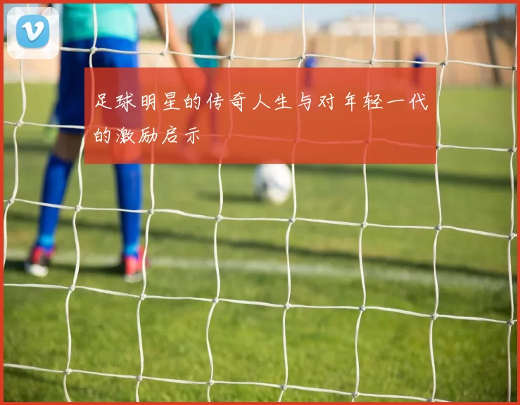 足球明星的传奇人生与对年轻一代的激励启示