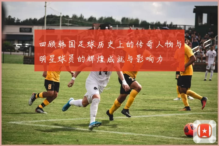 回顾韩国足球历史上的传奇人物与明星球员的辉煌成就与影响力