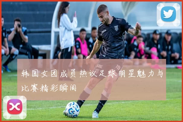 韩国女团成员热议足球明星魅力与比赛精彩瞬间