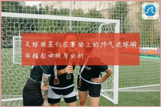 足球明星们在赛场上的帅气进球瞬间精彩回顾与分析