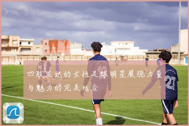 四肢发达的女性足球明星展现力量与魅力的完美结合