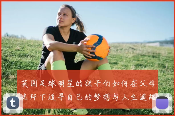 英国足球明星的孩子们如何在父母光环下追寻自己的梦想与人生道路