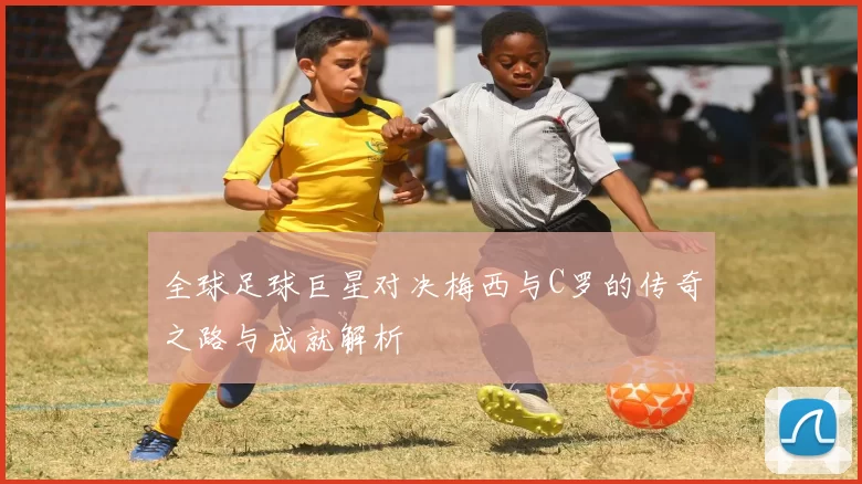 全球足球巨星对决梅西与C罗的传奇之路与成就解析
