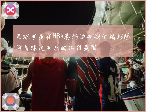 足球明星在NBA赛场边观战的精彩瞬间与球迷互动的热烈氛围