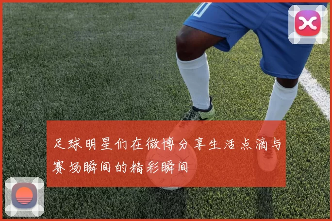 足球明星们在微博分享生活点滴与赛场瞬间的精彩瞬间