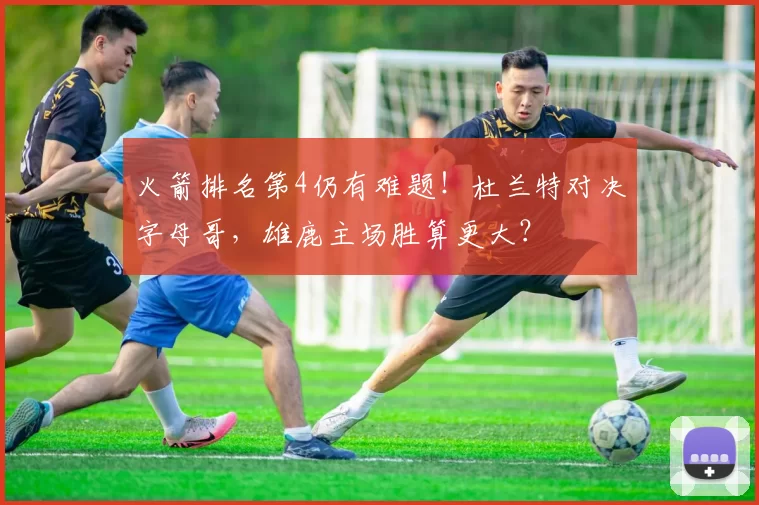 火箭排名第4仍有难题！杜兰特对决字母哥，雄鹿主场胜算更大？