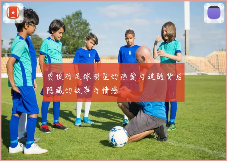 龚俊对足球明星的热爱与追随背后隐藏的故事与情感