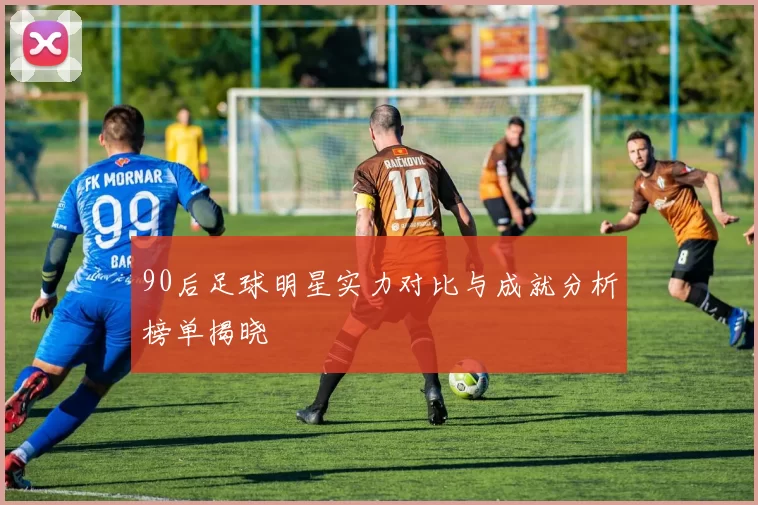 90后足球明星实力对比与成就分析榜单揭晓