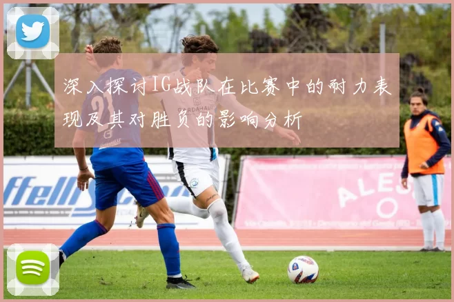 深入探讨IG战队在比赛中的耐力表现及其对胜负的影响分析