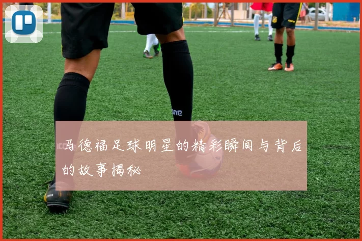 马德福足球明星的精彩瞬间与背后的故事揭秘