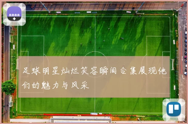 足球明星灿烂笑容瞬间合集展现他们的魅力与风采
