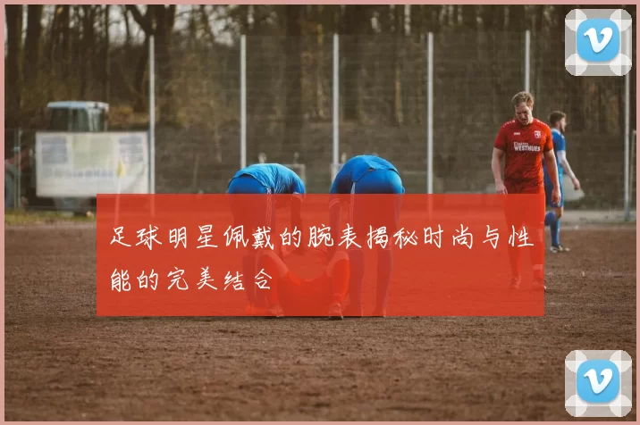 足球明星佩戴的腕表揭秘时尚与性能的完美结合