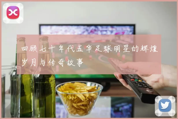 回顾七十年代五华足球明星的辉煌岁月与传奇故事
