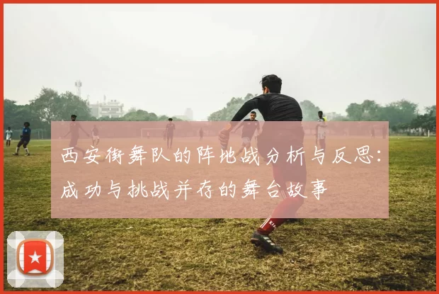 西安街舞队的阵地战分析与反思：成功与挑战并存的舞台故事