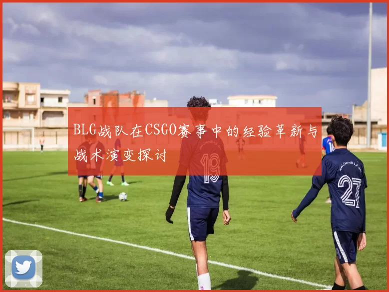 BLG战队在CSGO赛事中的经验革新与战术演变探讨