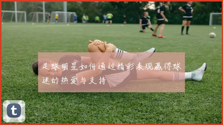 足球明星如何通过精彩表现赢得球迷的热爱与支持