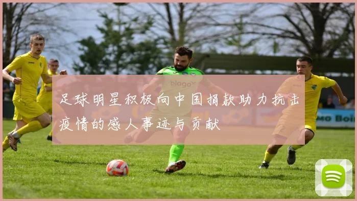足球明星积极向中国捐款助力抗击疫情的感人事迹与贡献
