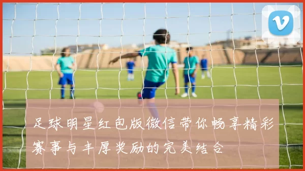 足球明星红包版微信带你畅享精彩赛事与丰厚奖励的完美结合