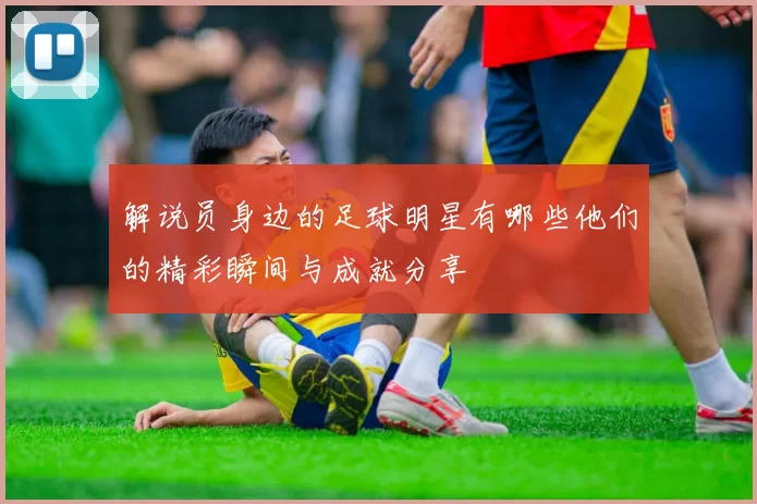 解说员身边的足球明星有哪些他们的精彩瞬间与成就分享