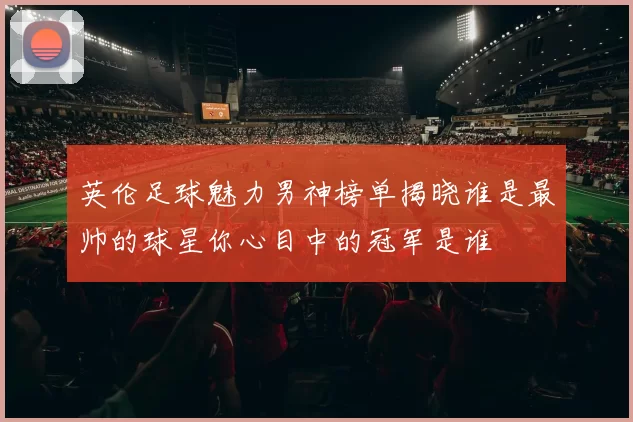 英伦足球魅力男神榜单揭晓谁是最帅的球星你心目中的冠军是谁