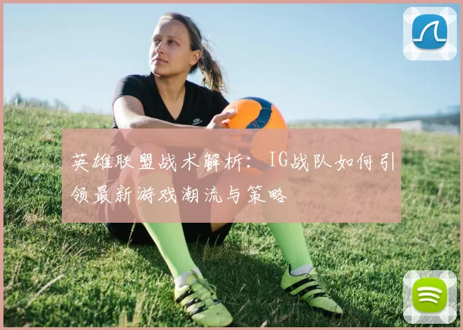 英雄联盟战术解析：IG战队如何引领最新游戏潮流与策略