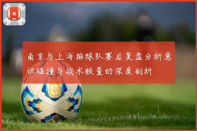 南京与上海排球队赛后复盘分析意识碰撞与战术较量的深度剖析