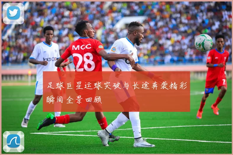 足球巨星运球突破与长途奔袭精彩瞬间全景回顾