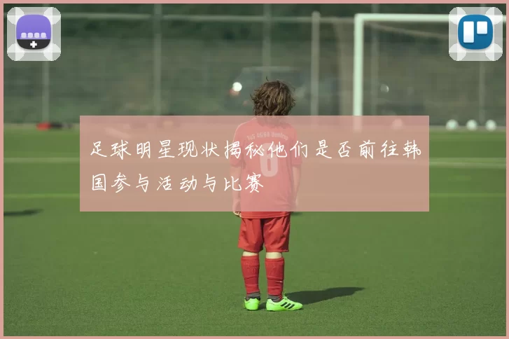 足球明星现状揭秘他们是否前往韩国参与活动与比赛