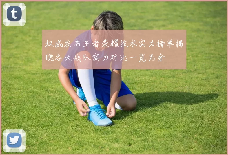 权威发布王者荣耀技术实力榜单揭晓各大战队实力对比一览无余