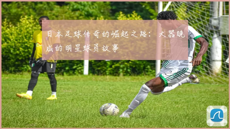 日本足球传奇的崛起之路：大器晚成的明星球员故事