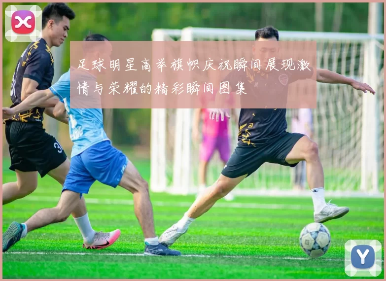 足球明星高举旗帜庆祝瞬间展现激情与荣耀的精彩瞬间图集