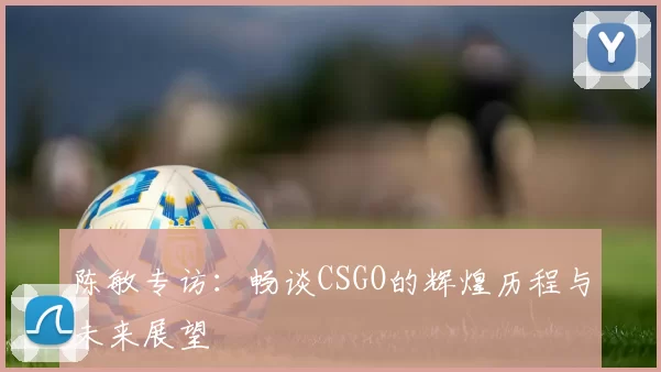 陈敏专访：畅谈CSGO的辉煌历程与未来展望