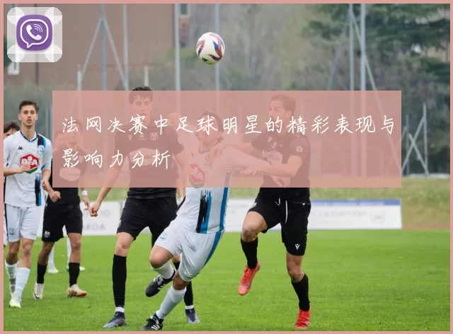 法网决赛中足球明星的精彩表现与影响力分析