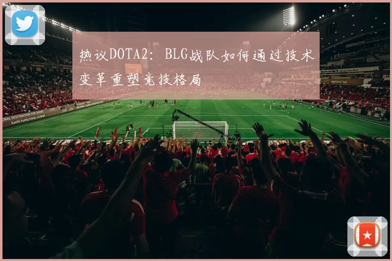 热议DOTA2：BLG战队如何通过技术变革重塑竞技格局