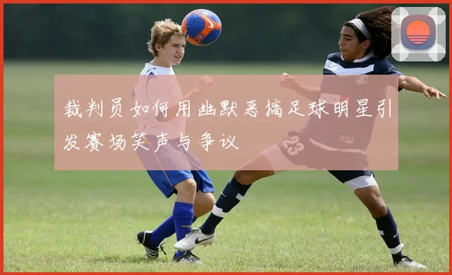 裁判员如何用幽默恶搞足球明星引发赛场笑声与争议