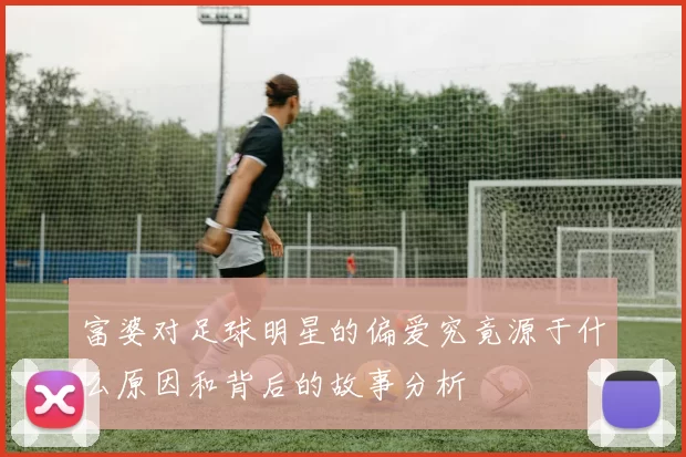 富婆对足球明星的偏爱究竟源于什么原因和背后的故事分析