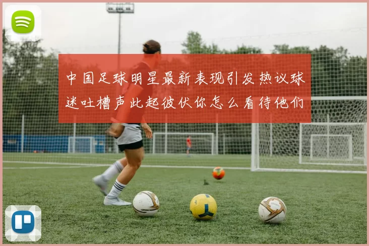 中国足球明星最新表现引发热议球迷吐槽声此起彼伏你怎么看待他们的表现