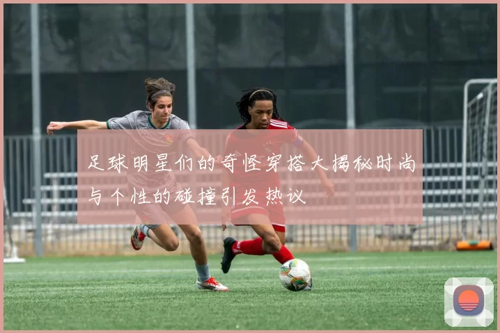 足球明星们的奇怪穿搭大揭秘时尚与个性的碰撞引发热议