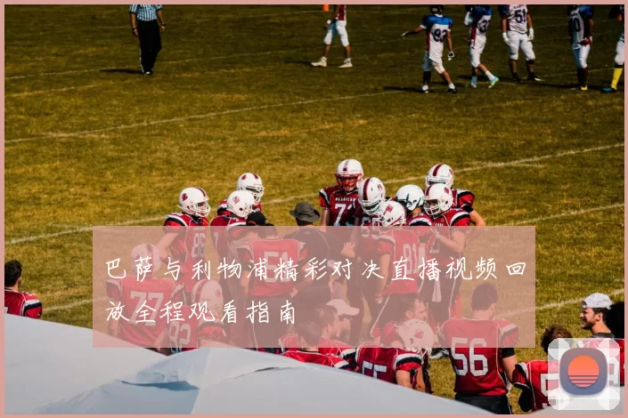 巴萨与利物浦精彩对决直播视频回放全程观看指南