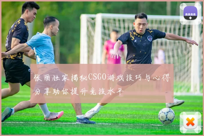 张丽独家揭秘CSGO游戏技巧与心得分享助你提升竞技水平