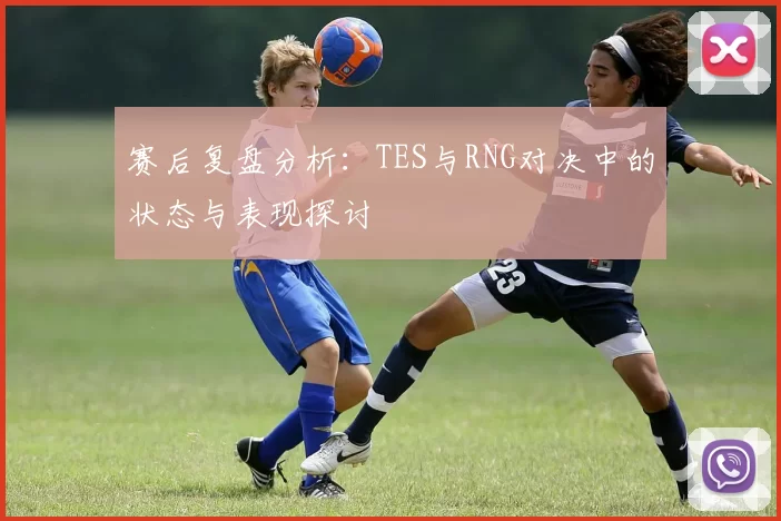 赛后复盘分析：TES与RNG对决中的状态与表现探讨