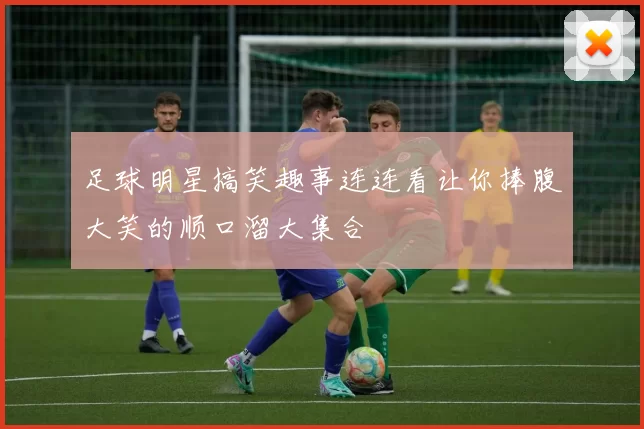 足球明星搞笑趣事连连看让你捧腹大笑的顺口溜大集合